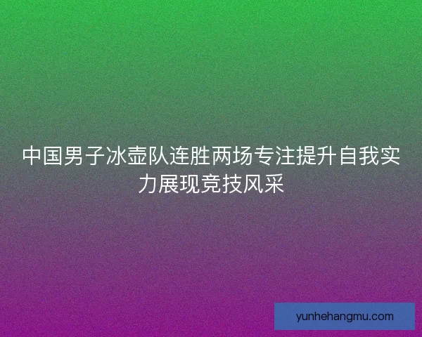 中国男子冰壶队连胜两场专注提升自我实力展现竞技风采