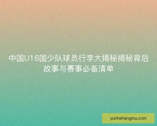 中国U16国少队球员行李大揭秘揭秘背后故事与赛事必备清单