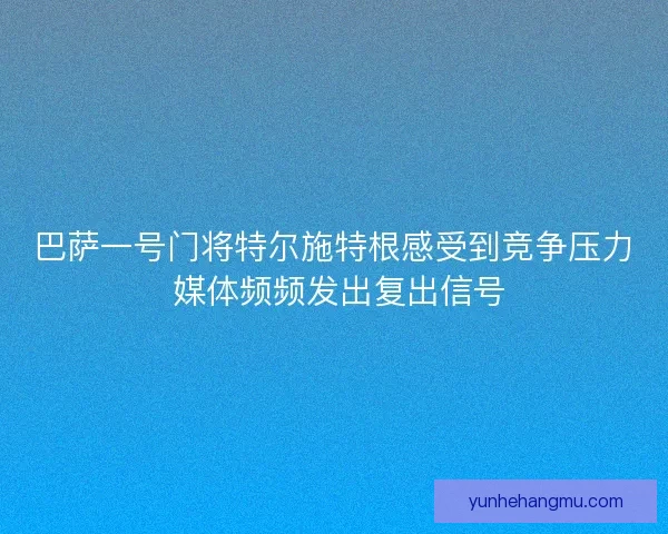 巴萨一号门将特尔施特根感受到竞争压力 媒体频频发出复出信号 巴萨一号门将特尔施特根感受到竞争压力 媒体频频发出复出信号