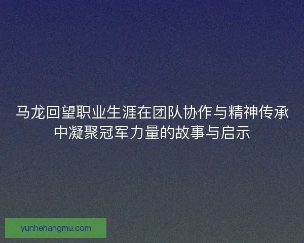 马龙回望职业生涯在团队协作与精神传承中凝聚冠军力量的故事与启示