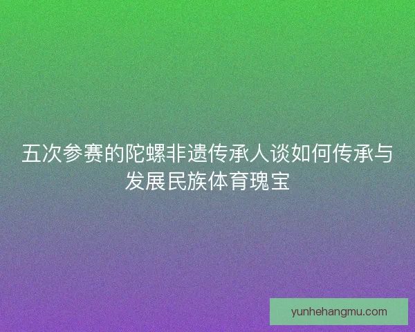 五次参赛的陀螺非遗传承人谈如何传承与发展民族体育瑰宝