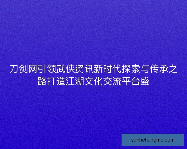 刀剑网引领武侠资讯新时代探索与传承之路打造江湖文化交流平台盛
