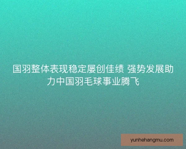 国羽整体表现稳定屡创佳绩 强势发展助力中国羽毛球事业腾飞