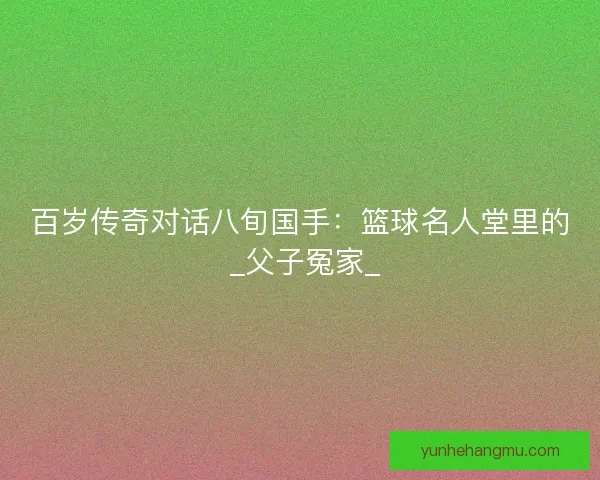 百岁传奇对话八旬国手：篮球名人堂里的 _父子冤家_