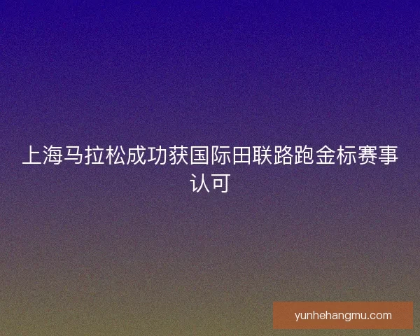 上海马拉松成功获国际田联路跑金标赛事认可