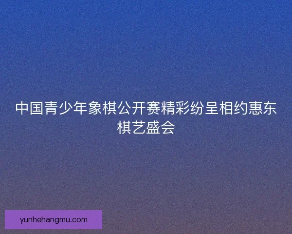 中国青少年象棋公开赛精彩纷呈相约惠东棋艺盛会