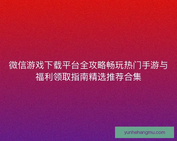 微信游戏下载平台全攻略畅玩热门手游与福利领取指南精选推荐合集