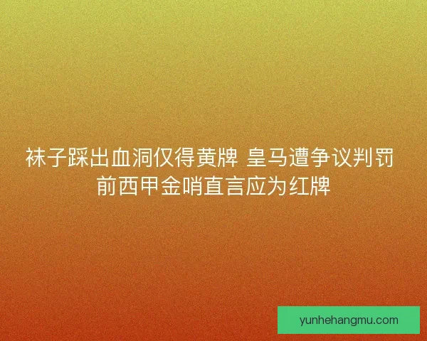 袜子踩出血洞仅得黄牌 皇马遭争议判罚 前西甲金哨直言应为红牌