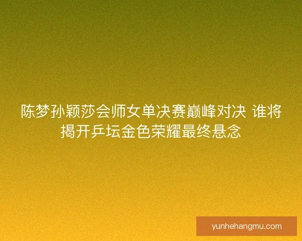 陈梦孙颖莎会师女单决赛巅峰对决 谁将揭开乒坛金色荣耀最终悬念