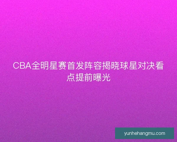 CBA全明星赛首发阵容揭晓球星对决看点提前曝光
