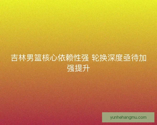吉林男篮核心依赖性强 轮换深度亟待加强提升