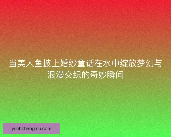 当美人鱼披上婚纱童话在水中绽放梦幻与浪漫交织的奇妙瞬间