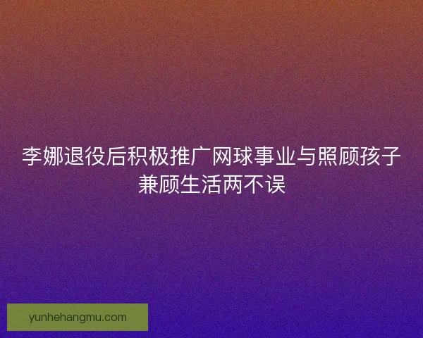 李娜退役后积极推广网球事业与照顾孩子兼顾生活两不误