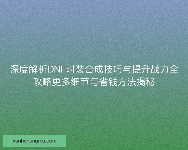 深度解析DNF时装合成技巧与提升战力全攻略更多细节与省钱方法揭秘