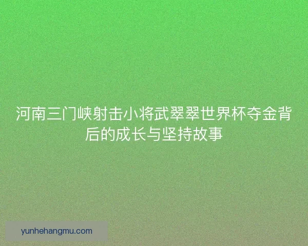河南三门峡射击小将武翠翠世界杯夺金背后的成长与坚持故事