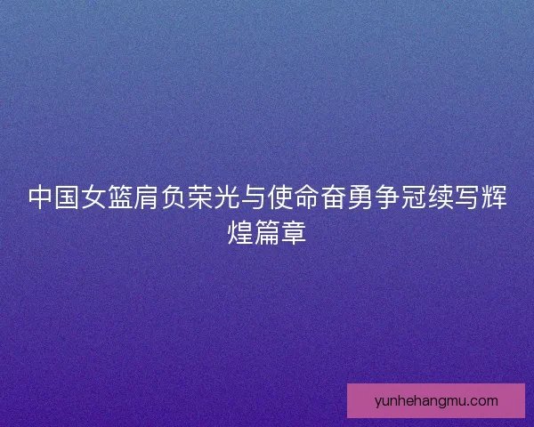 中国女篮肩负荣光与使命奋勇争冠续写辉煌篇章