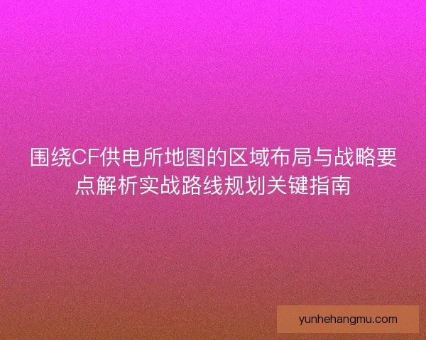 围绕CF供电所地图的区域布局与战略要点解析实战路线规划关键指南