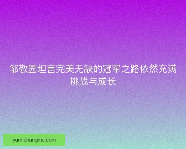 邹敬园坦言完美无缺的冠军之路依然充满挑战与成长