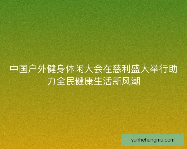 中国户外健身休闲大会在慈利盛大举行助力全民健康生活新风潮