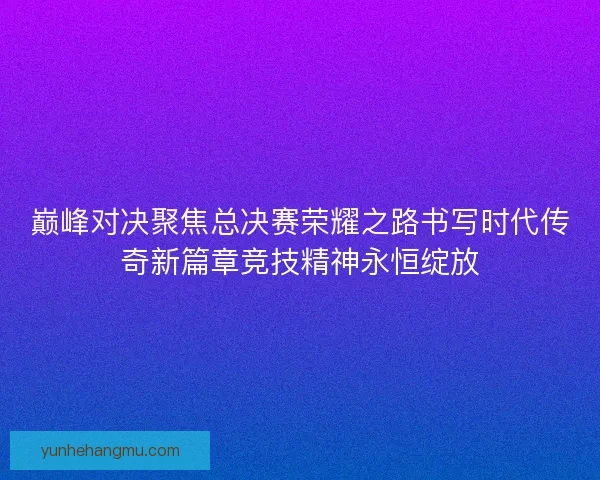巅峰对决聚焦总决赛荣耀之路书写时代传奇新篇章竞技精神永恒绽放