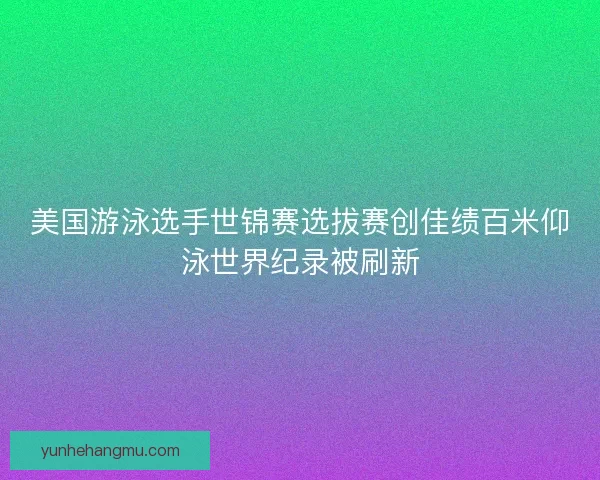 美国游泳选手世锦赛选拔赛创佳绩百米仰泳世界纪录被刷新
