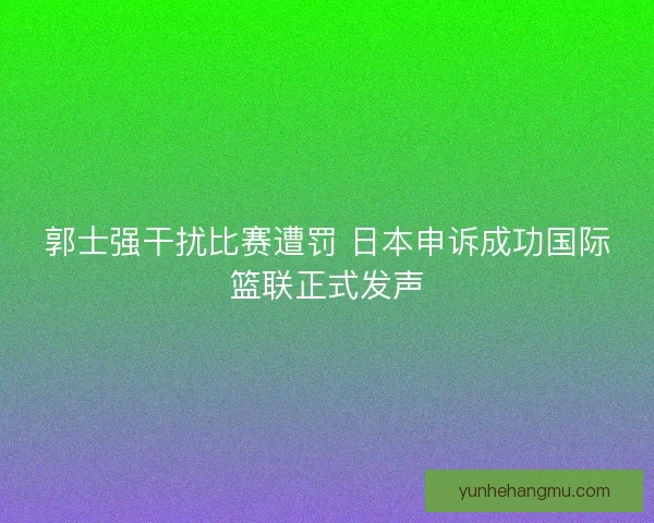 郭士强干扰比赛遭罚 日本申诉成功国际篮联正式发声