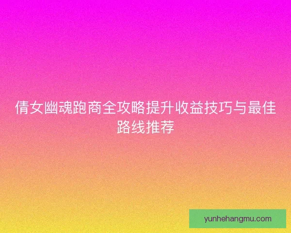 倩女幽魂跑商全攻略提升收益技巧与最佳路线推荐