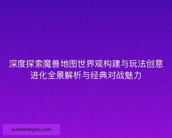 深度探索魔兽地图世界观构建与玩法创意进化全景解析与经典对战魅力