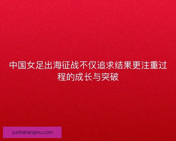 中国女足出海征战不仅追求结果更注重过程的成长与突破