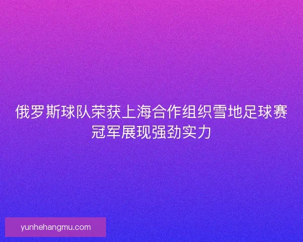 俄罗斯球队荣获上海合作组织雪地足球赛冠军展现强劲实力
