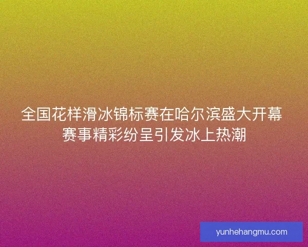 全国花样滑冰锦标赛在哈尔滨盛大开幕 赛事精彩纷呈引发冰上热潮