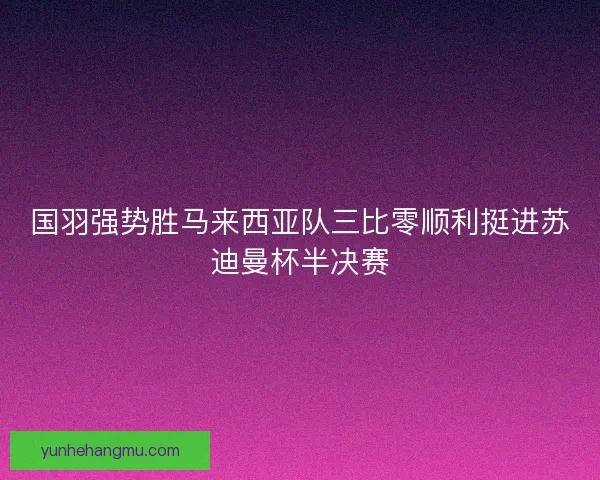 国羽强势胜马来西亚队三比零顺利挺进苏迪曼杯半决赛