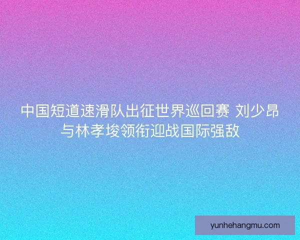 中国短道速滑队出征世界巡回赛 刘少昂与林孝埈领衔迎战国际强敌