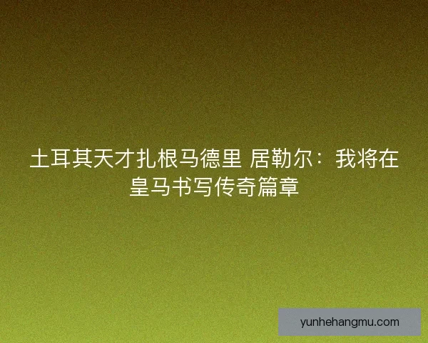 土耳其天才扎根马德里 居勒尔：我将在皇马书写传奇篇章