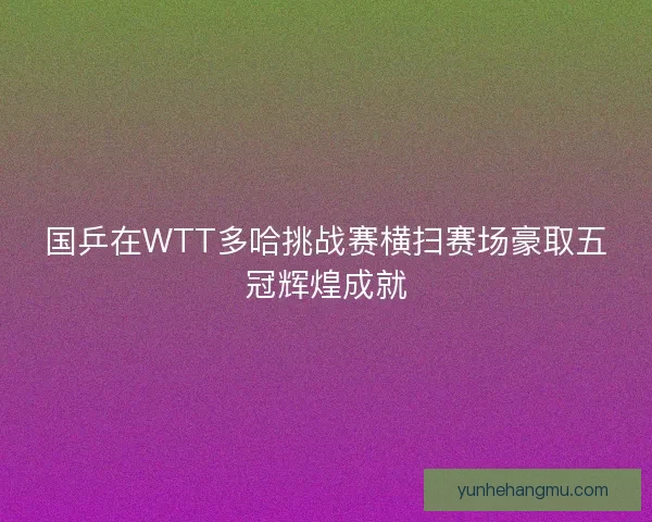 国乒在WTT多哈挑战赛横扫赛场豪取五冠辉煌成就